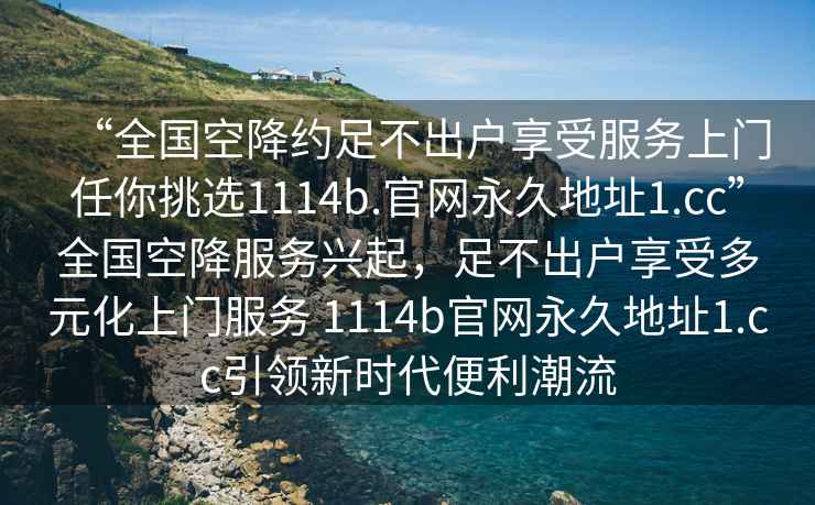 “全國空降約足不出戶享受服務上門任你挑選1114b.官網永久地址1.cc”全國空降服務興起，足不出戶享受多元化上門服務 1114b官網永久地址1.cc引領新時代便利潮流