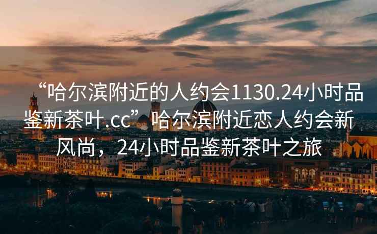 “哈爾濱附近的人約會(huì)1130.24小時(shí)品鑒新茶葉.cc”哈爾濱附近戀人約會(huì)新風(fēng)尚，24小時(shí)品鑒新茶葉之旅