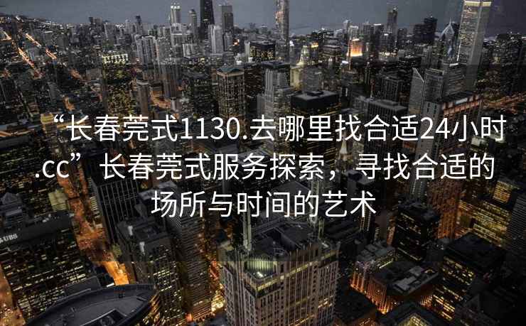 “長春莞式1130.去哪里找合適24小時(shí).cc”長春莞式服務(wù)探索，尋找合適的場所與時(shí)間的藝術(shù)