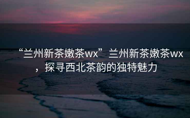 “蘭州新茶嫩茶wx”蘭州新茶嫩茶wx，探尋西北茶韻的獨特魅力