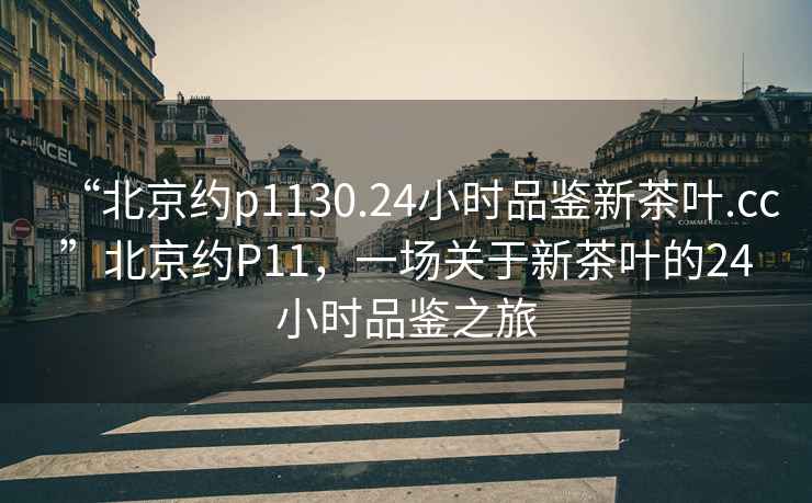 “北京約p1130.24小時(shí)品鑒新茶葉.cc”北京約P11，一場(chǎng)關(guān)于新茶葉的24小時(shí)品鑒之旅