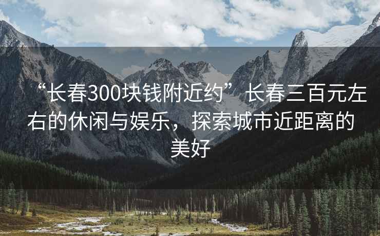 “長春300塊錢附近約”長春三百元左右的休閑與娛樂，探索城市近距離的美好