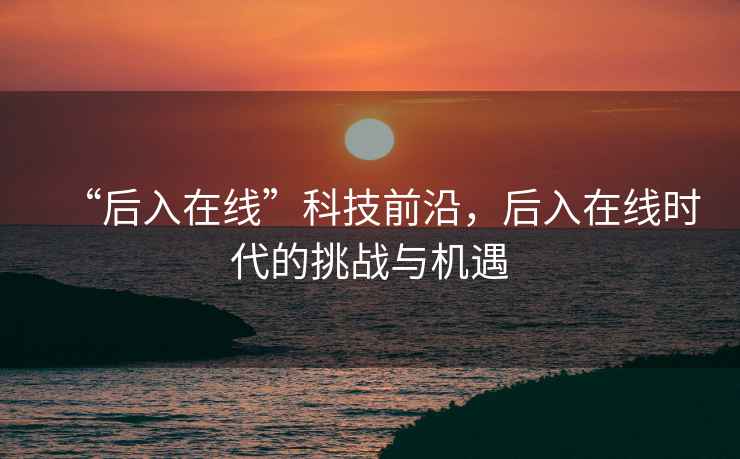 “后入在線”科技前沿，后入在線時代的挑戰(zhàn)與機(jī)遇