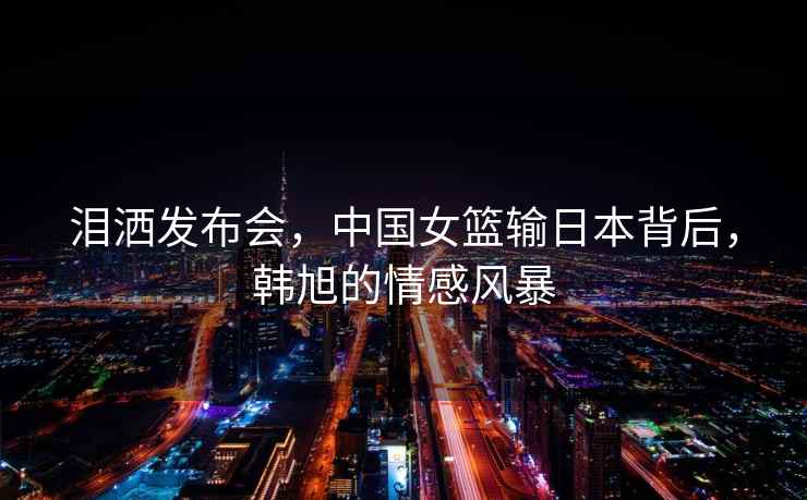淚灑發(fā)布會，中國女籃輸日本背后，韓旭的情感風暴