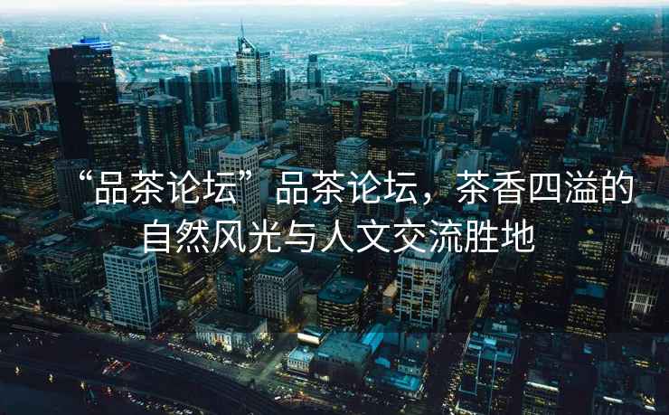 “品茶論壇”品茶論壇，茶香四溢的自然風(fēng)光與人文交流勝地