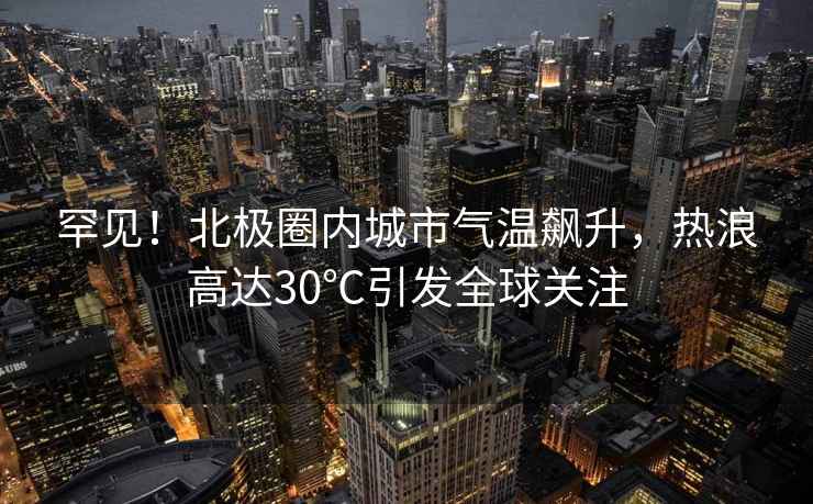 罕見(jiàn)！北極圈內(nèi)城市氣溫飆升，熱浪高達(dá)30℃引發(fā)全球關(guān)注