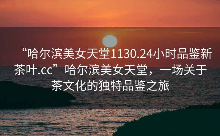 “哈爾濱美女天堂1130.24小時(shí)品鑒新茶葉.cc”哈爾濱美女天堂，一場(chǎng)關(guān)于茶文化的獨(dú)特品鑒之旅