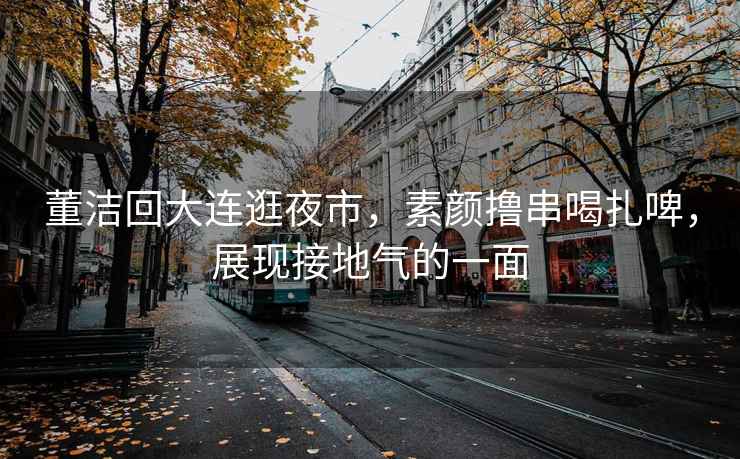 董潔回大連逛夜市，素顏擼串喝扎啤，展現(xiàn)接地氣的一面
