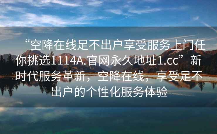 “空降在線足不出戶享受服務(wù)上門任你挑選1114A.官網(wǎng)永久地址1.cc”新時(shí)代服務(wù)革新，空降在線，享受足不出戶的個(gè)性化服務(wù)體驗(yàn)