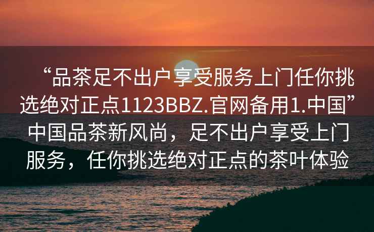 “品茶足不出戶享受服務上門任你挑選絕對正點1123BBZ.官網(wǎng)備用1.中國”中國品茶新風尚，足不出戶享受上門服務，任你挑選絕對正點的茶葉體驗