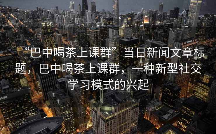 “巴中喝茶上課群”當(dāng)日新聞文章標(biāo)題，巴中喝茶上課群，一種新型社交學(xué)習(xí)模式的興起