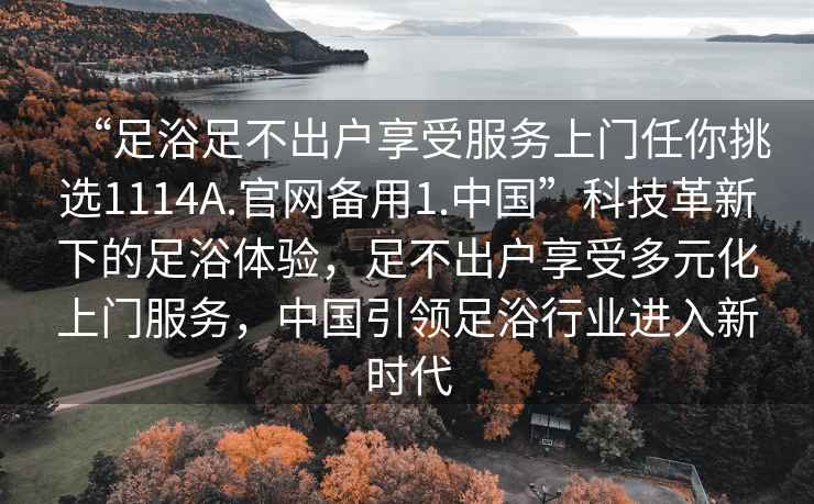 “足浴足不出戶享受服務(wù)上門任你挑選1114A.官網(wǎng)備用1.中國”科技革新下的足浴體驗，足不出戶享受多元化上門服務(wù)，中國引領(lǐng)足浴行業(yè)進(jìn)入新時代