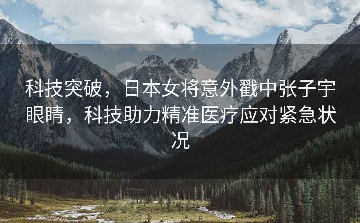 科技突破，日本女將意外戳中張子宇眼睛，科技助力精準(zhǔn)醫(yī)療應(yīng)對(duì)緊急狀況