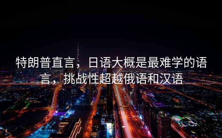 特朗普直言，日語大概是最難學(xué)的語言，挑戰(zhàn)性超越俄語和漢語