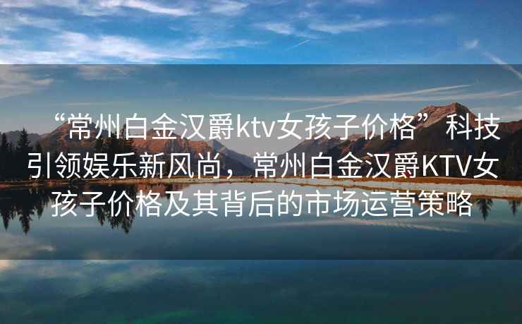 “常州白金漢爵ktv女孩子價(jià)格”科技引領(lǐng)娛樂(lè)新風(fēng)尚，常州白金漢爵KTV女孩子價(jià)格及其背后的市場(chǎng)運(yùn)營(yíng)策略