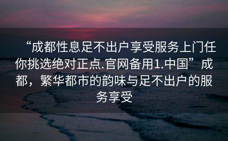 “成都性息足不出戶享受服務(wù)上門任你挑選絕對(duì)正點(diǎn).官網(wǎng)備用1.中國(guó)”成都，繁華都市的韻味與足不出戶的服務(wù)享受
