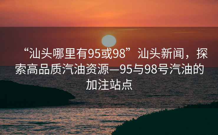 “汕頭哪里有95或98”汕頭新聞，探索高品質(zhì)汽油資源—95與98號(hào)汽油的加注站點(diǎn)