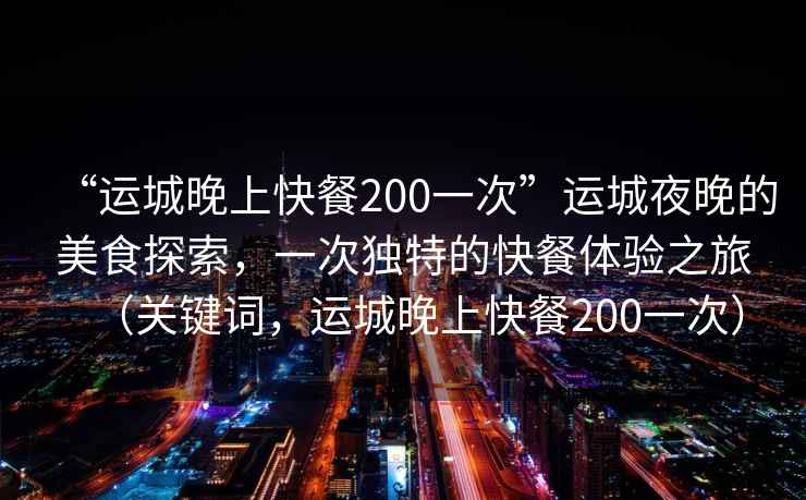 “運(yùn)城晚上快餐200一次”運(yùn)城夜晚的美食探索，一次獨(dú)特的快餐體驗(yàn)之旅（關(guān)鍵詞，運(yùn)城晚上快餐200一次）