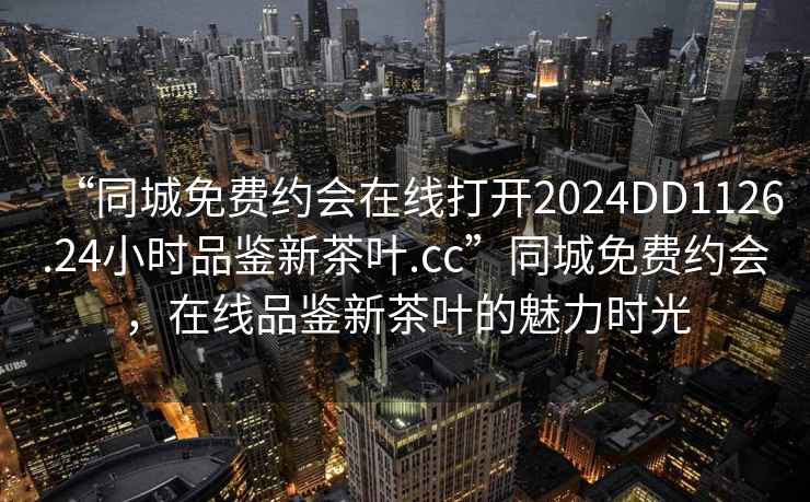 “同城免費(fèi)約會在線打開2024DD1126.24小時品鑒新茶葉.cc”同城免費(fèi)約會，在線品鑒新茶葉的魅力時光