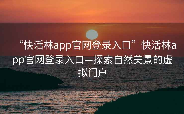 “快活林app官網(wǎng)登錄入口”快活林app官網(wǎng)登錄入口—探索自然美景的虛擬門戶