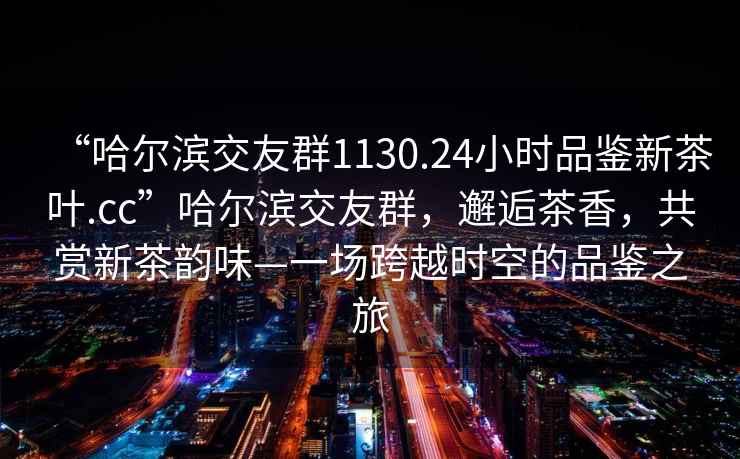 “哈爾濱交友群1130.24小時品鑒新茶葉.cc”哈爾濱交友群，邂逅茶香，共賞新茶韻味—一場跨越時空的品鑒之旅