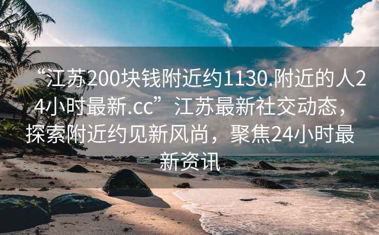“江蘇200塊錢附近約1130.附近的人24小時最新.cc”江蘇最新社交動態(tài)，探索附近約見新風尚，聚焦24小時最新資訊