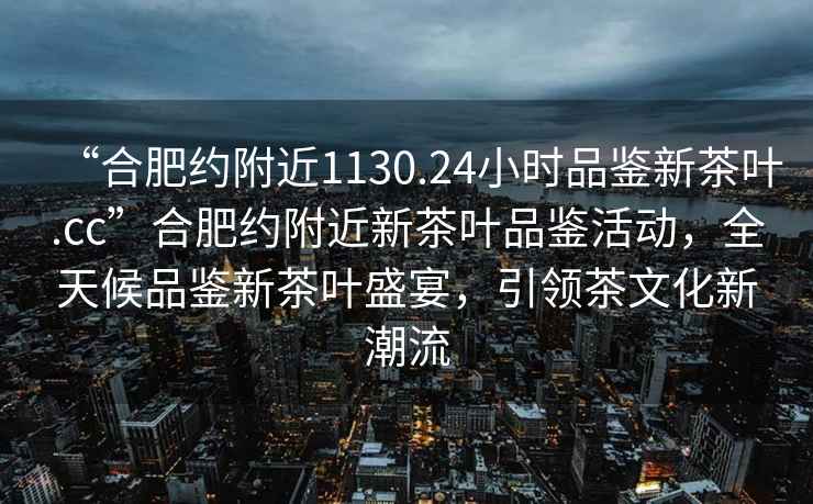 “合肥約附近1130.24小時品鑒新茶葉.cc”合肥約附近新茶葉品鑒活動，全天候品鑒新茶葉盛宴，引領茶文化新潮流