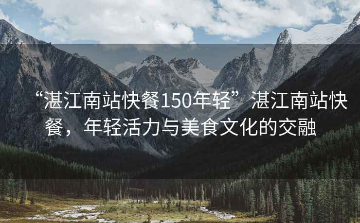 “湛江南站快餐150年輕”湛江南站快餐，年輕活力與美食文化的交融