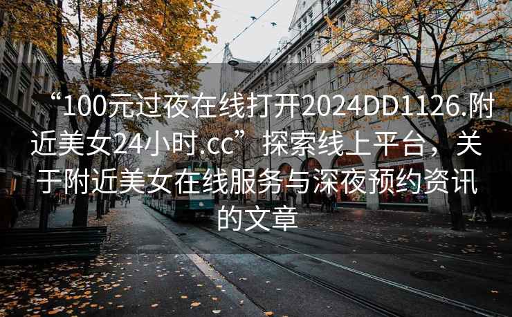 “100元過夜在線打開2024DD1126.附近美女24小時.cc”探索線上平臺，關(guān)于附近美女在線服務(wù)與深夜預(yù)約資訊的文章