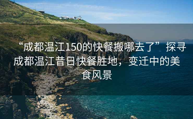“成都溫江150的快餐搬哪去了”探尋成都溫江昔日快餐勝地，變遷中的美食風(fēng)景