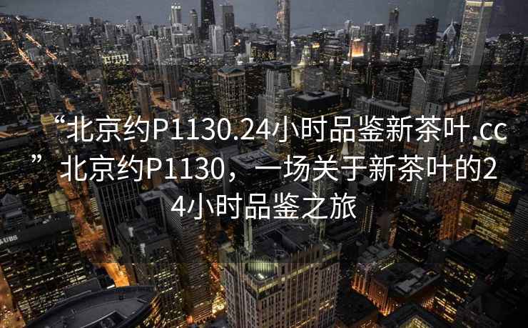 “北京約P1130.24小時品鑒新茶葉.cc”北京約P1130，一場關于新茶葉的24小時品鑒之旅