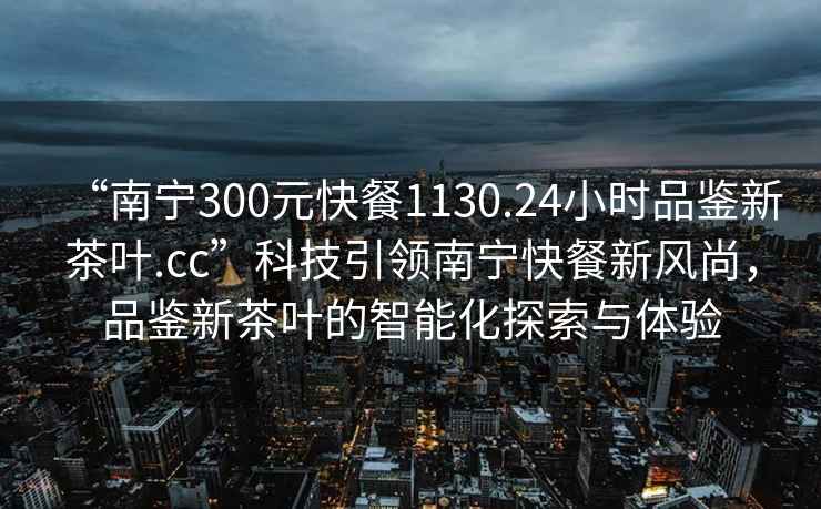 “南寧300元快餐1130.24小時(shí)品鑒新茶葉.cc”科技引領(lǐng)南寧快餐新風(fēng)尚，品鑒新茶葉的智能化探索與體驗(yàn)