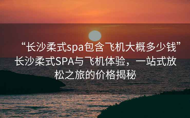 “長沙柔式spa包含飛機(jī)大概多少錢”長沙柔式SPA與飛機(jī)體驗(yàn)，一站式放松之旅的價格揭秘
