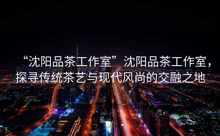 “沈陽(yáng)品茶工作室”沈陽(yáng)品茶工作室，探尋傳統(tǒng)茶藝與現(xiàn)代風(fēng)尚的交融之地