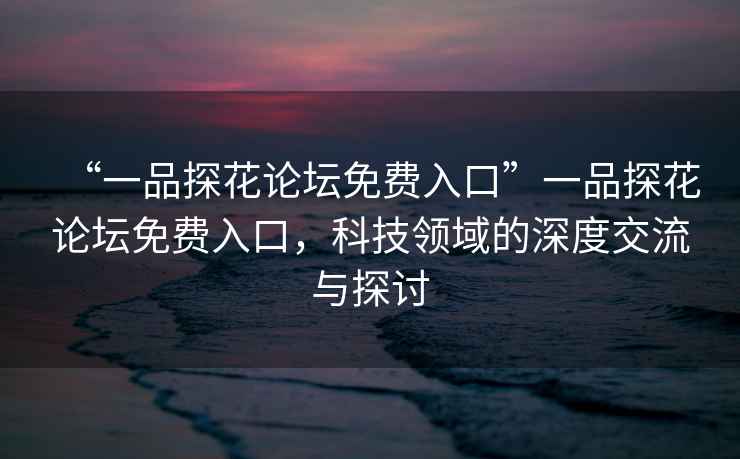 “一品探花論壇免費入口”一品探花論壇免費入口，科技領域的深度交流與探討