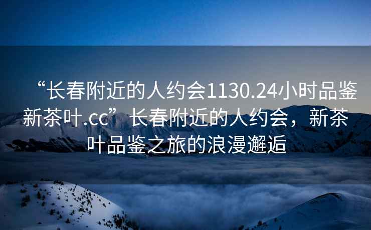 “長春附近的人約會(huì)1130.24小時(shí)品鑒新茶葉.cc”長春附近的人約會(huì)，新茶葉品鑒之旅的浪漫邂逅