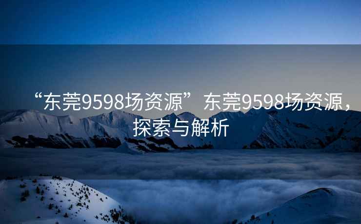 “東莞9598場資源”東莞9598場資源，探索與解析