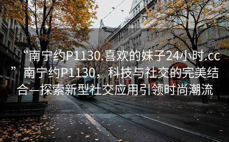 “南寧約P1130.喜歡的妹子24小時.cc”南寧約P1130，科技與社交的完美結(jié)合—探索新型社交應(yīng)用引領(lǐng)時尚潮流
