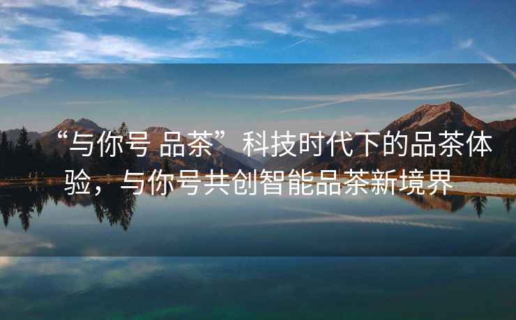 “與你號(hào) 品茶”科技時(shí)代下的品茶體驗(yàn)，與你號(hào)共創(chuàng)智能品茶新境界