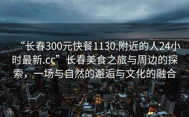 “長春300元快餐1130.附近的人24小時最新.cc”長春美食之旅與周邊的探索，一場與自然的邂逅與文化的融合
