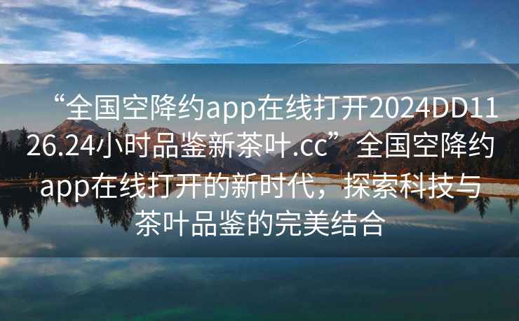 “全國(guó)空降約app在線(xiàn)打開(kāi)2024DD1126.24小時(shí)品鑒新茶葉.cc”全國(guó)空降約app在線(xiàn)打開(kāi)的新時(shí)代，探索科技與茶葉品鑒的完美結(jié)合