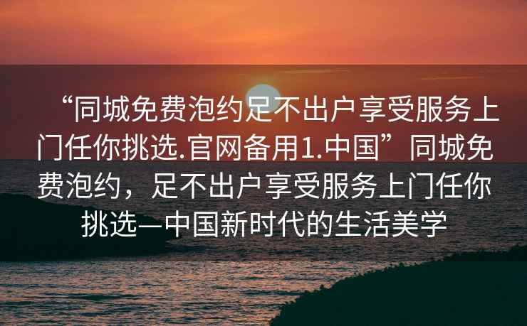 “同城免費(fèi)泡約足不出戶享受服務(wù)上門任你挑選.官網(wǎng)備用1.中國(guó)”同城免費(fèi)泡約，足不出戶享受服務(wù)上門任你挑選—中國(guó)新時(shí)代的生活美學(xué)