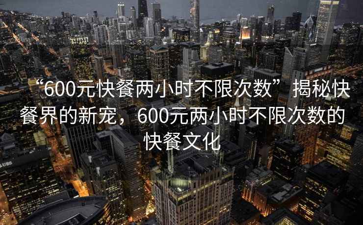 “600元快餐兩小時不限次數(shù)”揭秘快餐界的新寵，600元兩小時不限次數(shù)的快餐文化
