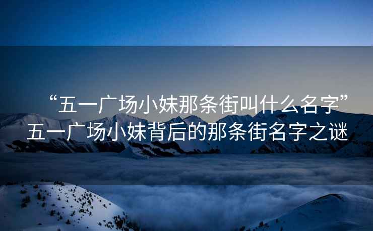 “五一廣場(chǎng)小妹那條街叫什么名字”五一廣場(chǎng)小妹背后的那條街名字之謎