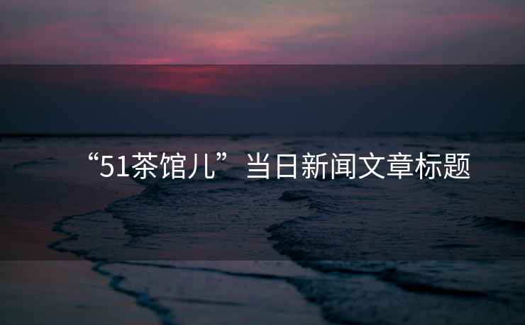 “51茶館兒”當(dāng)日新聞文章標(biāo)題