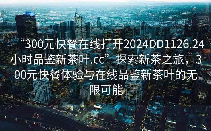“300元快餐在線打開(kāi)2024DD1126.24小時(shí)品鑒新茶葉.cc”探索新茶之旅，300元快餐體驗(yàn)與在線品鑒新茶葉的無(wú)限可能