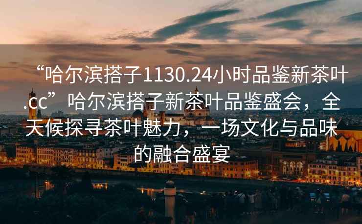 “哈爾濱搭子1130.24小時品鑒新茶葉.cc”哈爾濱搭子新茶葉品鑒盛會，全天候探尋茶葉魅力，一場文化與品味的融合盛宴