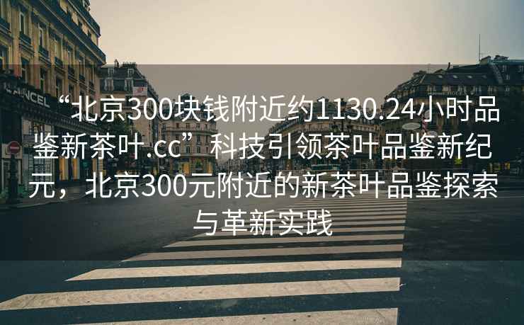 “北京300塊錢附近約1130.24小時(shí)品鑒新茶葉.cc”科技引領(lǐng)茶葉品鑒新紀(jì)元，北京300元附近的新茶葉品鑒探索與革新實(shí)踐