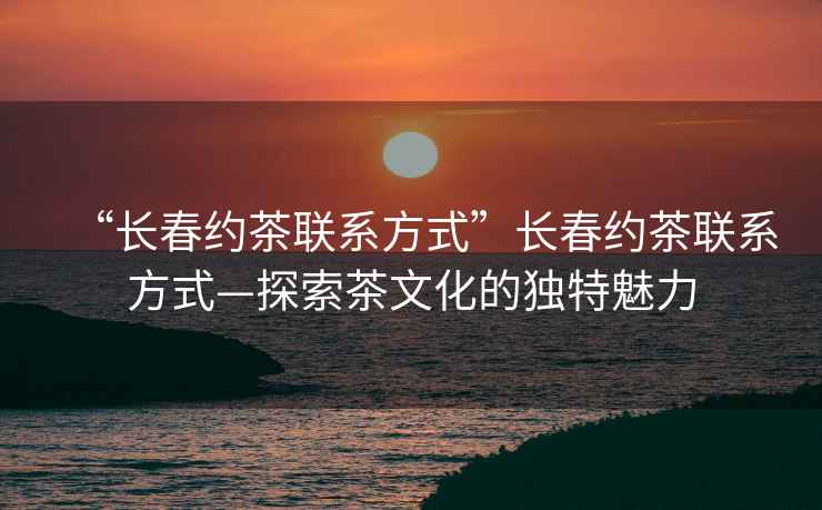 “長春約茶聯(lián)系方式”長春約茶聯(lián)系方式—探索茶文化的獨(dú)特魅力