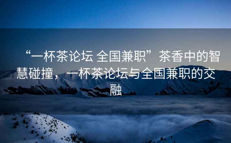 “一杯茶論壇 全國兼職”茶香中的智慧碰撞，一杯茶論壇與全國兼職的交融